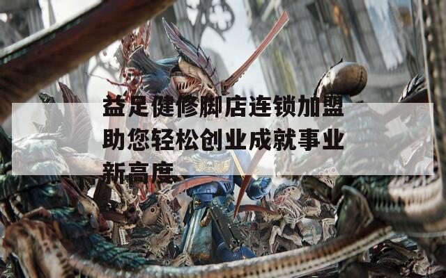 益足健修腳店連鎖加盟助您輕松創(chuàng)業(yè)成就事業(yè)新高度