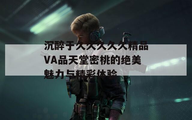 沉醉于久久久久久精品VA品天堂密桃的絕美魅力與精彩體驗