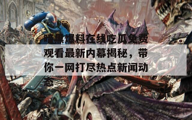 暗黑爆料在線吃瓜免費(fèi)觀看最新內(nèi)幕揭秘，帶你一網(wǎng)打盡熱點(diǎn)新聞動(dòng)態(tài)