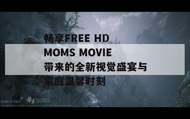 暢享FREE HD MOMS MOVIE帶來的全新視覺盛宴與家庭溫馨時(shí)刻