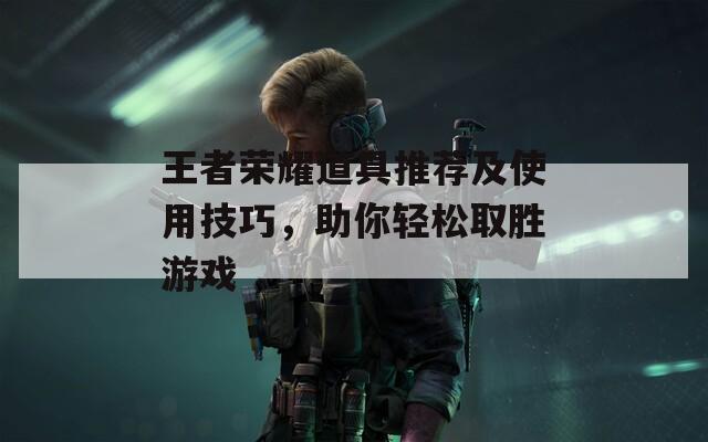 王者榮耀道具推薦及使用技巧，助你輕松取勝游戲