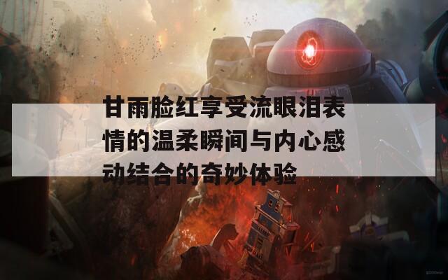 甘雨臉紅享受流眼淚表情的溫柔瞬間與內(nèi)心感動(dòng)結(jié)合的奇妙體驗(yàn)