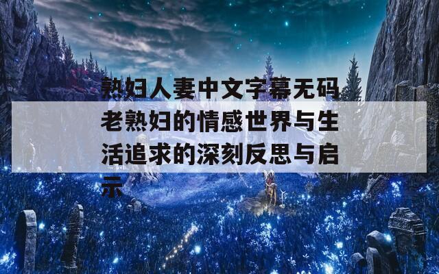 熟婦人妻中文字幕無(wú)碼老熟婦的情感世界與生活追求的深刻反思與啟示