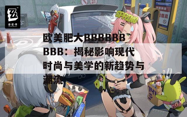 歐美肥大BBBBBBBBB：揭秘影響現(xiàn)代時尚與美學(xué)的新趨勢與潮流
