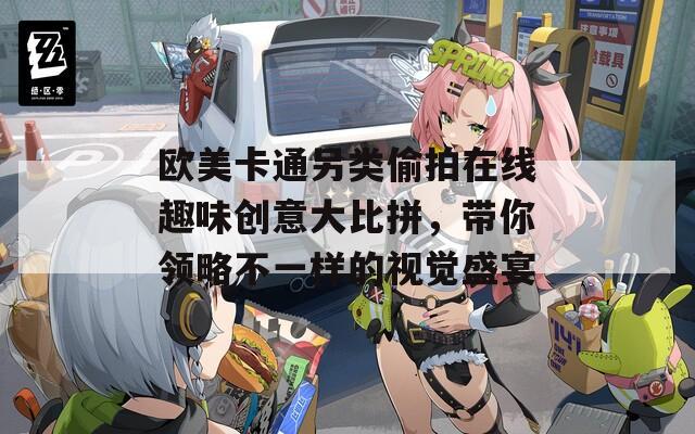 歐美卡通另類偷拍在線趣味創(chuàng)意大比拼，帶你領(lǐng)略不一樣的視覺盛宴