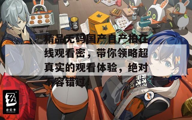 精品無(wú)碼國(guó)產(chǎn)自產(chǎn)拍在線觀看密,帶你領(lǐng)略超真實(shí)的觀看體驗(yàn),絕對(duì)不容錯(cuò)過(guò)! 精品無(wú)碼國(guó)產(chǎn)自產(chǎn)拍在線觀看密,帶你領(lǐng)略超真實(shí)的觀看體驗(yàn),絕對(duì)不容錯(cuò)過(guò)!