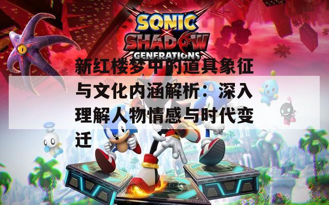 新紅樓夢中的道具象征與文化內(nèi)涵解析：深入理解人物情感與時代變遷