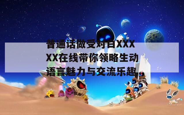 普通話做受對(duì)白XXXXX在線帶你領(lǐng)略生動(dòng)語言魅力與交流樂趣