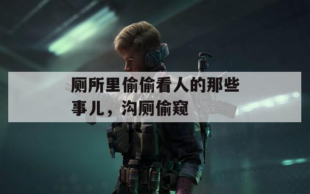 廁所里偷偷看人的那些事兒，溝廁偷窺