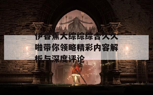 伊香蕉大綜綜綜合久久啪帶你領(lǐng)略精彩內(nèi)容解析與深度評(píng)論