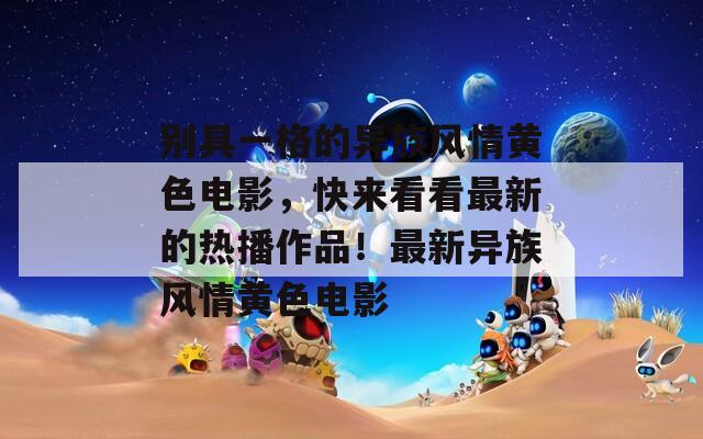 別具一格的異族風(fēng)情黃色電影，快來(lái)看看最新的熱播作品！最新異族風(fēng)情黃色電影