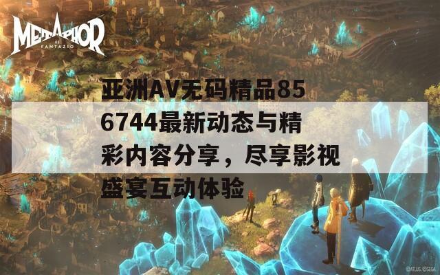 亞洲AV無碼精品856744最新動態(tài)與精彩內(nèi)容分享，盡享影視盛宴互動體驗