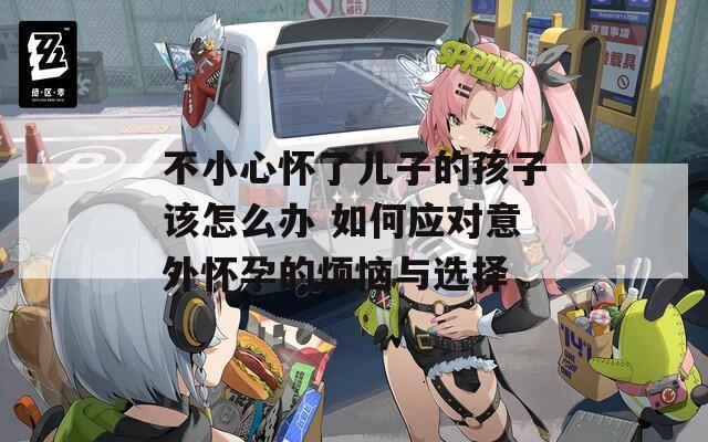 不小心懷了兒子的孩子該怎么辦 如何應(yīng)對(duì)意外懷孕的煩惱與選擇