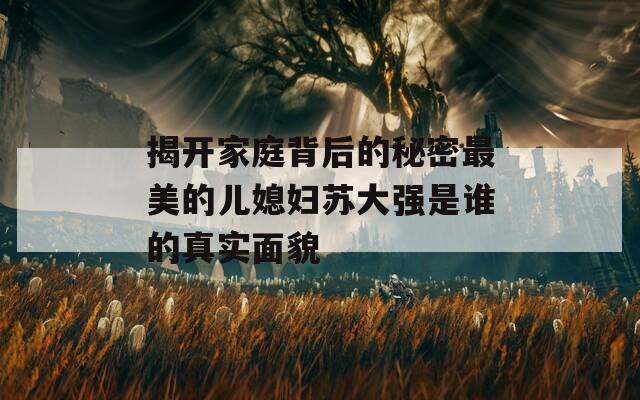 揭開家庭背后的秘密最美的兒媳婦蘇大強是誰的真實面貌