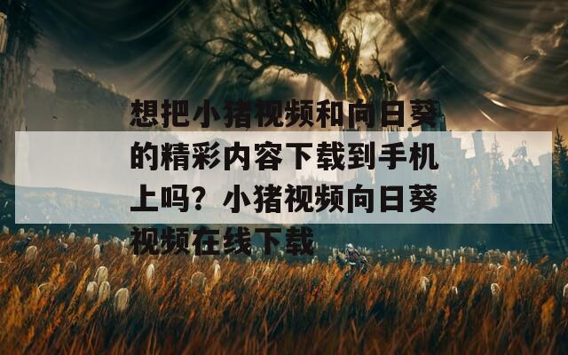 想把小豬視頻和向日葵的精彩內(nèi)容下載到手機上嗎？小豬視頻向日葵視頻在線下載