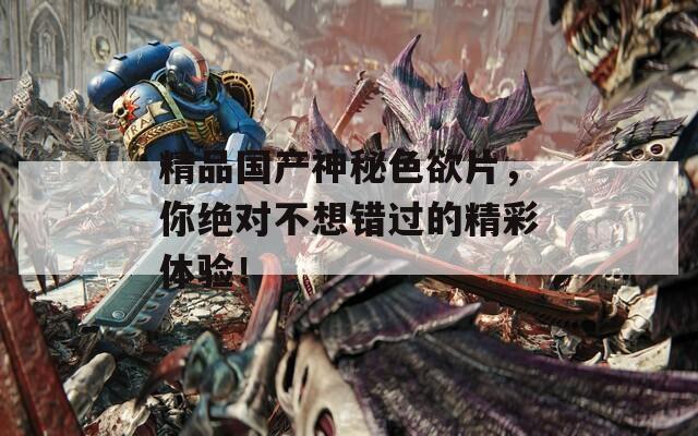 精品國產神秘色欲片，你絕對不想錯過的精彩體驗！