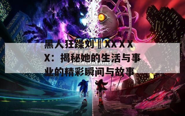 黑人狂躁劉玥XXⅩXX：揭秘她的生活與事業(yè)的精彩瞬間與故事
