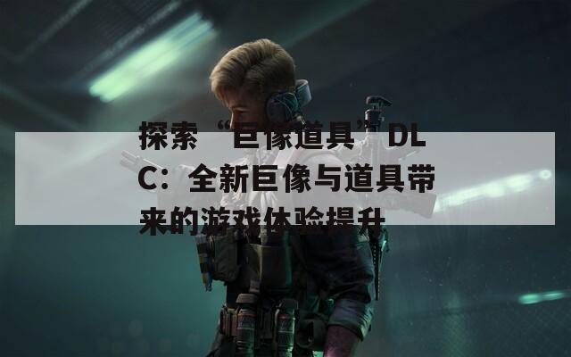 探索“巨像道具”DLC：全新巨像與道具帶來的游戲體驗(yàn)提升