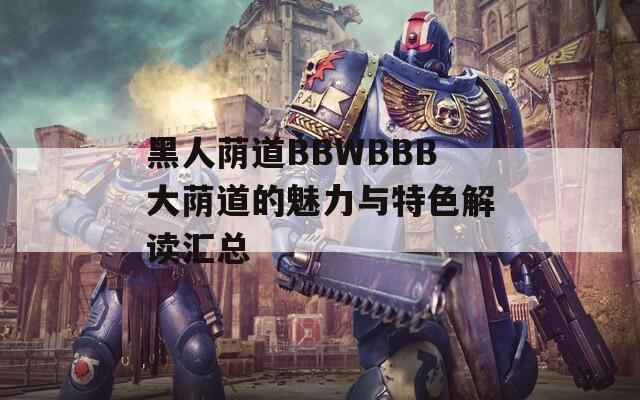 黑人蔭道BBWBBB大蔭道的魅力與特色解讀匯總