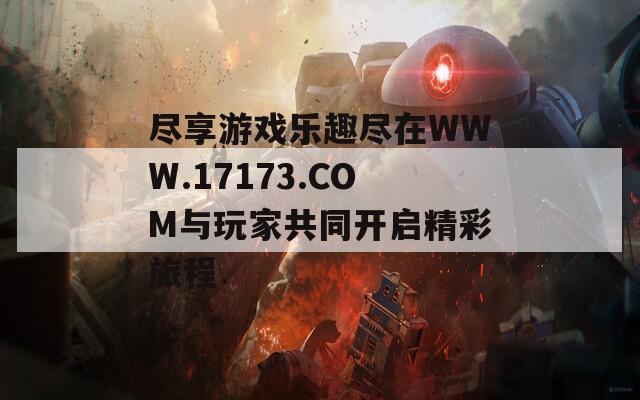 盡享游戲樂(lè)趣盡在WWW.17173.COM與玩家共同開(kāi)啟精彩旅程