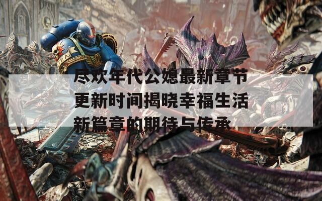 盡歡年代公媳最新章節(jié)更新時間揭曉幸福生活新篇章的期待與傳承