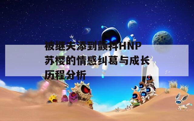被繼夫添到顫抖HNP蘇櫻的情感糾葛與成長歷程分析