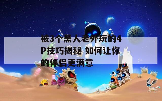 被3個(gè)黑人老外玩的4P技巧揭秘 如何讓你的伴侶更滿意