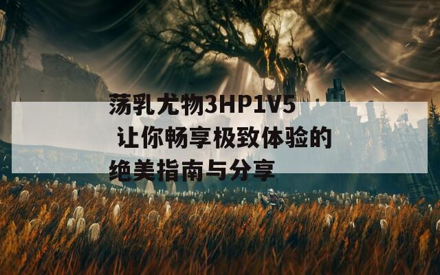 蕩乳尤物3HP1V5 讓你暢享極致體驗的絕美指南與分享