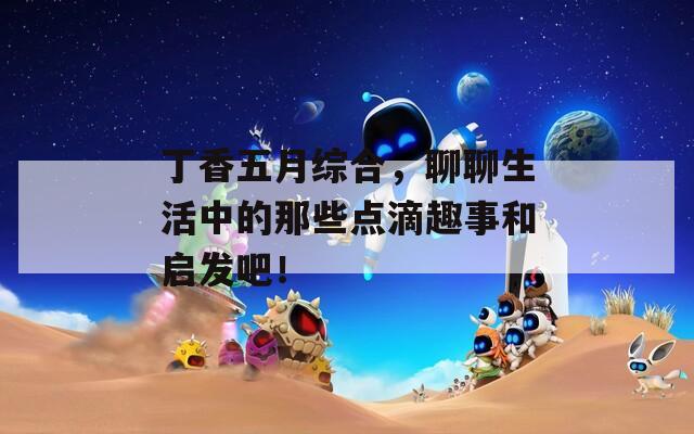 丁香五月綜合，聊聊生活中的那些點(diǎn)滴趣事和啟發(fā)吧！