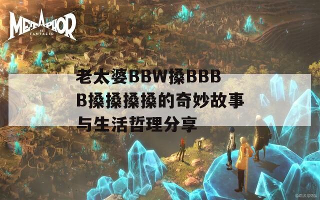 老太婆BBW搡BBBB搡搡搡搡的奇妙故事與生活哲理分享