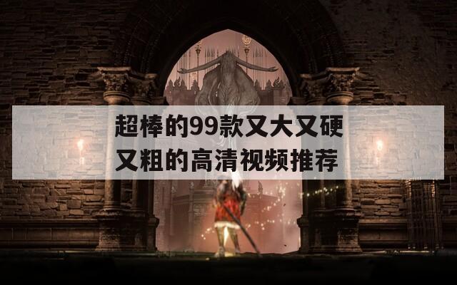 超棒的99款又大又硬又粗的高清視頻推薦