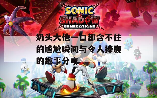 奶頭大他一口都含不住的尷尬瞬間與令人捧腹的趣事分享