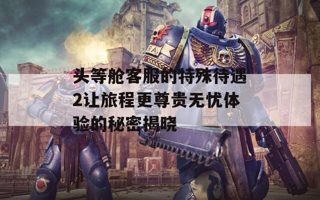 頭等艙客服的特殊待遇2讓旅程更尊貴無(wú)憂體驗(yàn)的秘密揭曉