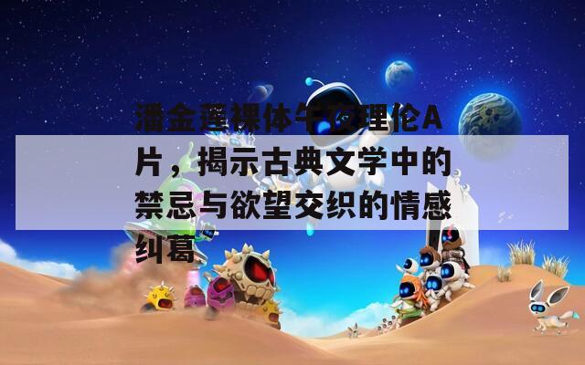 潘金蓮裸體午夜理倫A片，揭示古典文學(xué)中的禁忌與欲望交織的情感糾葛