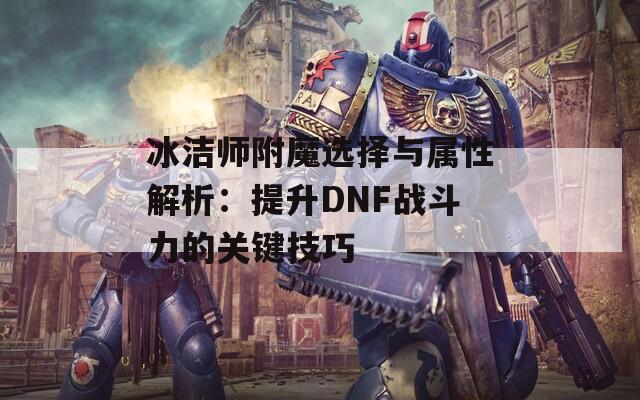 冰潔師附魔選擇與屬性解析：提升DNF戰(zhàn)斗力的關(guān)鍵技巧