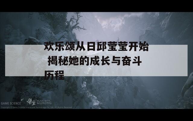 歡樂頌從日邱瑩瑩開始 揭秘她的成長與奮斗歷程