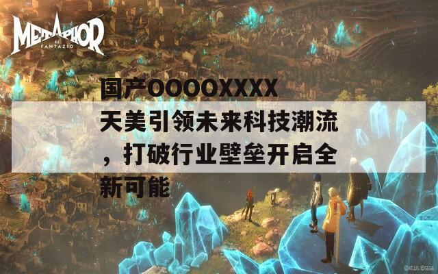 國產(chǎn)OOOOXXXX天美引領(lǐng)未來科技潮流，打破行業(yè)壁壘開啟全新可能
