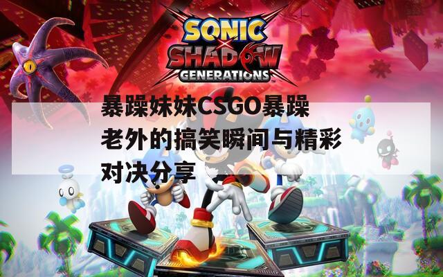 暴躁妹妹CSGO暴躁老外的搞笑瞬間與精彩對(duì)決分享