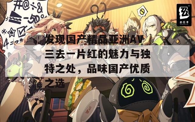發(fā)現(xiàn)國產(chǎn)精品亞洲AV三去一片紅的魅力與獨(dú)特之處，品味國產(chǎn)優(yōu)質(zhì)之選