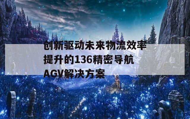 創(chuàng)新驅動未來物流效率提升的136精密導航AGV解決方案
