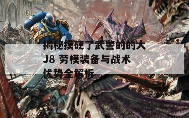 揭秘摸硬了武警的的大J8 勞模裝備與戰(zhàn)術(shù)優(yōu)勢全解析