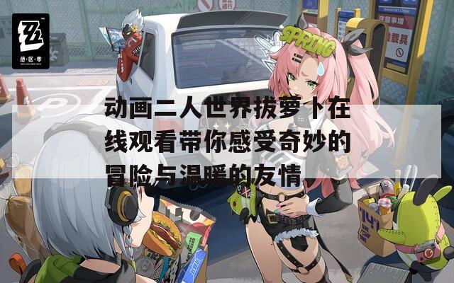 動(dòng)畫(huà)二人世界拔蘿卜在線(xiàn)觀(guān)看帶你感受奇妙的冒險(xiǎn)與溫暖的友情