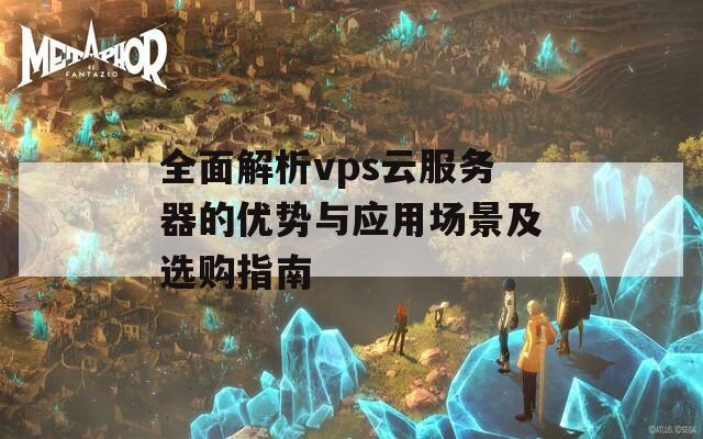 全面解析vps云服務器的優(yōu)勢與應用場景及選購指南