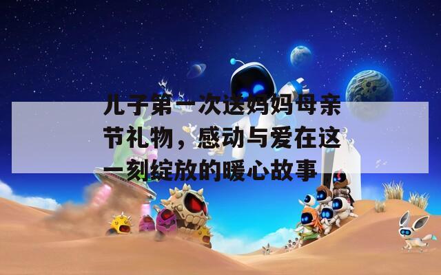 兒子第一次送媽媽母親節(jié)禮物，感動(dòng)與愛在這一刻綻放的暖心故事