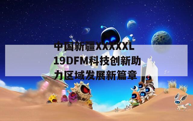 中國(guó)新疆XXXXXL19DFM科技創(chuàng)新助力區(qū)域發(fā)展新篇章