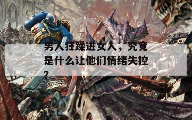 男人狂躁進女人，究竟是什么讓他們情緒失控？