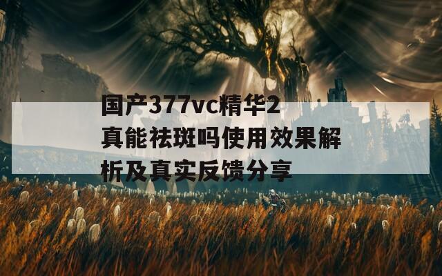 國產(chǎn)377vc精華2真能祛斑嗎使用效果解析及真實(shí)反饋分享