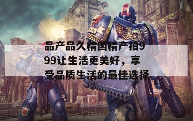 品產(chǎn)品久精國精產(chǎn)拍999讓生活更美好，享受品質(zhì)生活的最佳選擇
