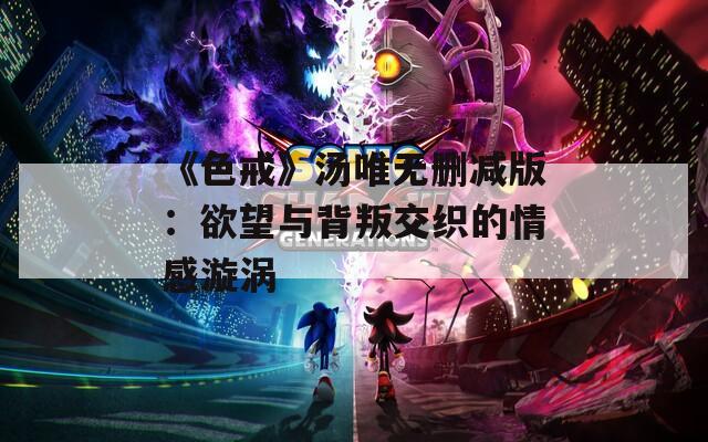 《色戒》湯唯無刪減版：欲望與背叛交織的情感漩渦