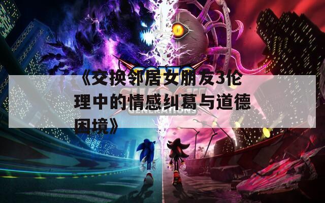 《交換鄰居女朋友3倫理中的情感糾葛與道德困境》
